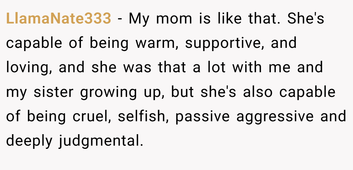 LlamaNate333 − My mom is like that. She's capable of being warm, supportive, and loving, and she was that a lot with me and my sister growing up, but she's also capable of being cruel, selfish, passive aggressive and deeply judgmental.