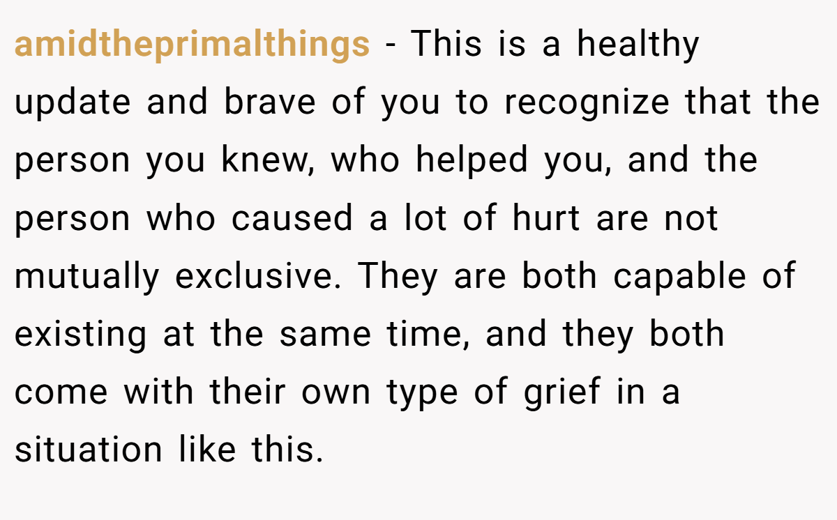 amidtheprimalthings − This is a healthy update and brave of you to recognize that the person you knew, who helped you, and the person who caused a lot of hurt are not mutually exclusive. They are both capable of existing at the same time, and they both come with their own type of grief in a situation like this.