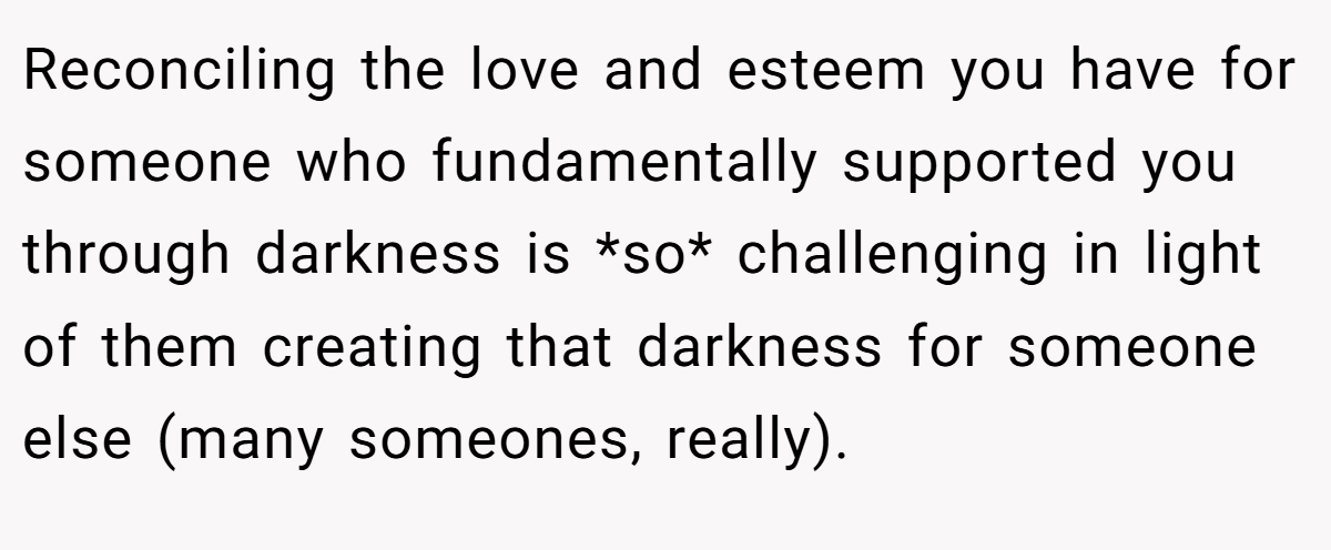 Reconciling the love and esteem you have for someone who fundamentally supported you through darkness is *so* challenging in light of them creating that darkness for someone else (many someones, really).