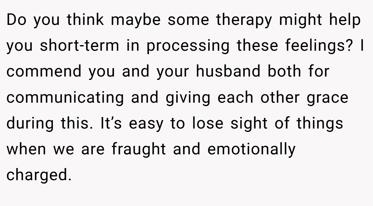 Do you think maybe some therapy might help you short-term in processing these feelings? I commend you and your husband both for communicating and giving each other grace during this. It’s easy to lose sight of things when we are fraught and emotionally charged.