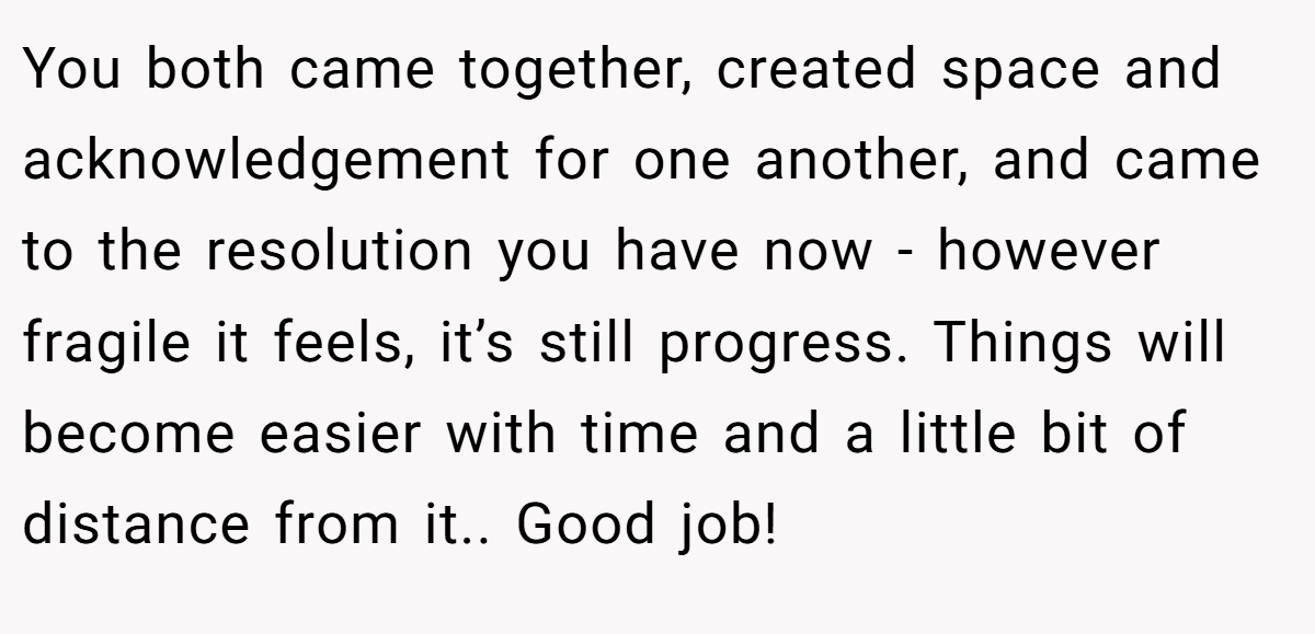 You both came together, created space and acknowledgement for one another, and came to the resolution you have now - however fragile it feels, it’s still progress. Things will become easier with time and a little bit of distance from it.. Good job!