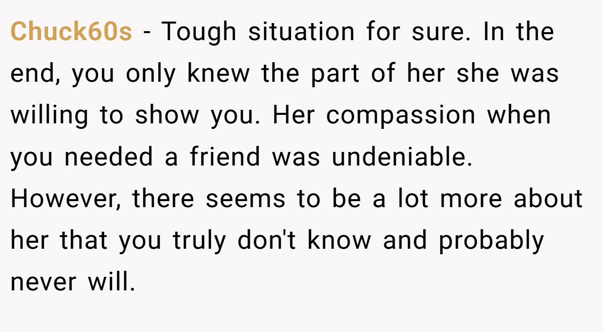 Chuck60s − Tough situation for sure. In the end, you only knew the part of her she was willing to show you. Her compassion when you needed a friend was undeniable. However, there seems to be a lot more about her that you truly don't know and probably never will.
