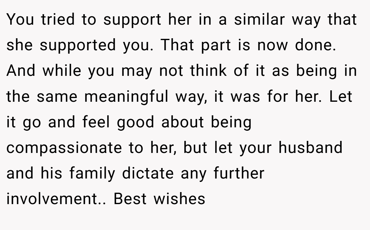 You tried to support her in a similar way that she supported you. That part is now done. And while you may not think of it as being in the same meaningful way, it was for her. Let it go and feel good about being compassionate to her, but let your husband and his family dictate any further involvement.. Best wishes