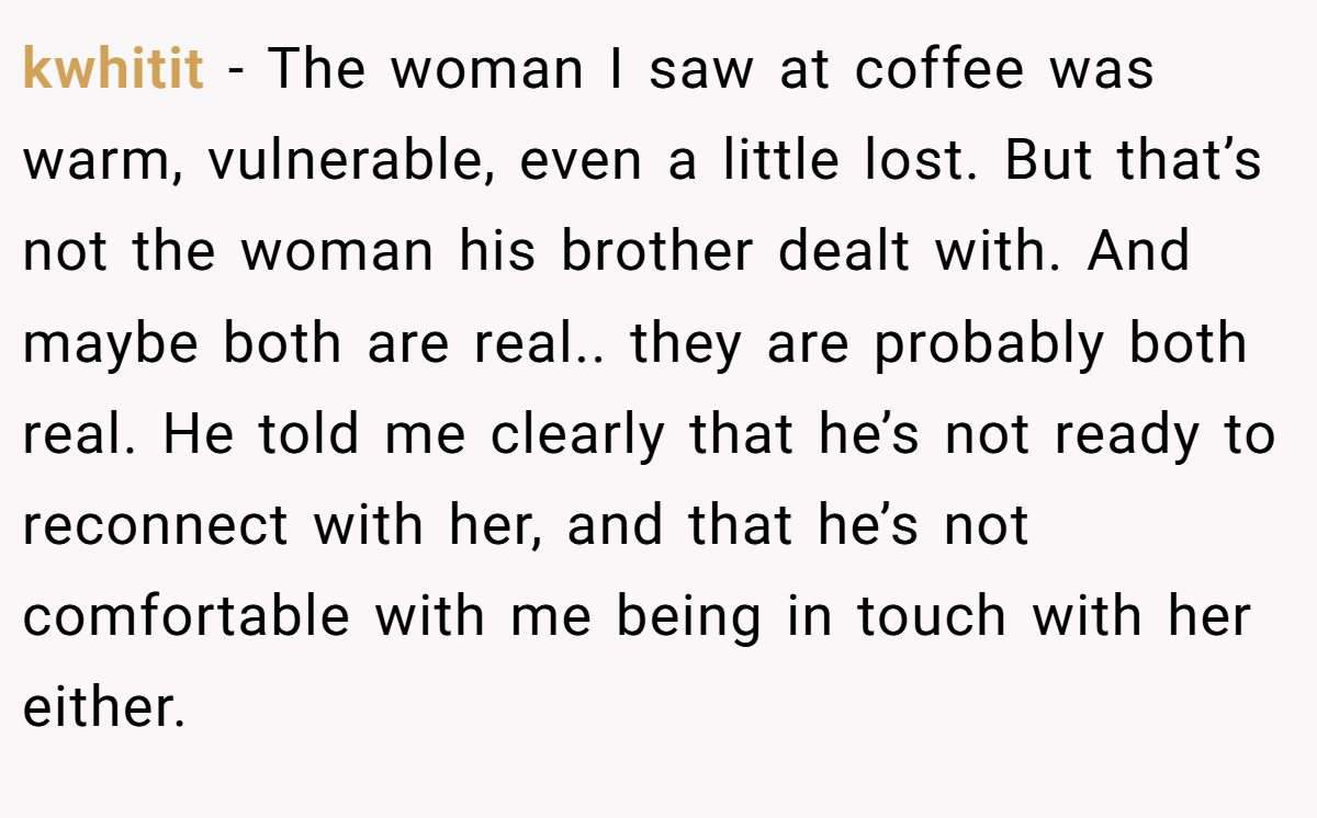 kwhitit − The woman I saw at coffee was warm, vulnerable, even a little lost. But that’s not the woman his brother dealt with. And maybe both are real.. they are probably both real. He told me clearly that he’s not ready to reconnect with her, and that he’s not comfortable with me being in touch with her either.