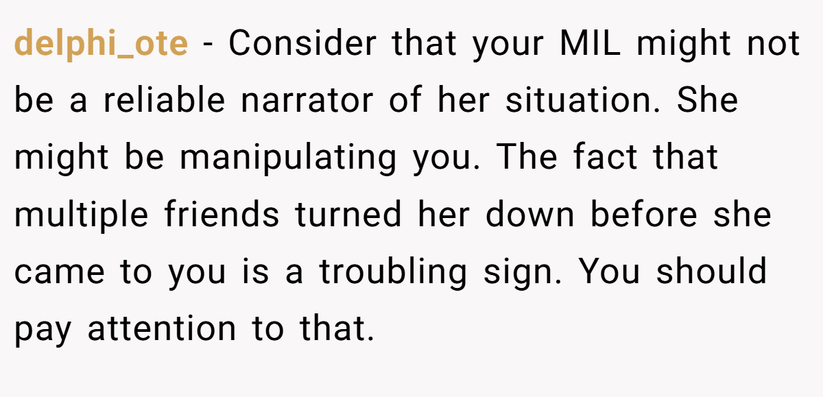 delphi_ote − Consider that your MIL might not be a reliable narrator of her situation. She might be manipulating you. The fact that multiple friends turned her down before she came to you is a troubling sign. You should pay attention to that.
