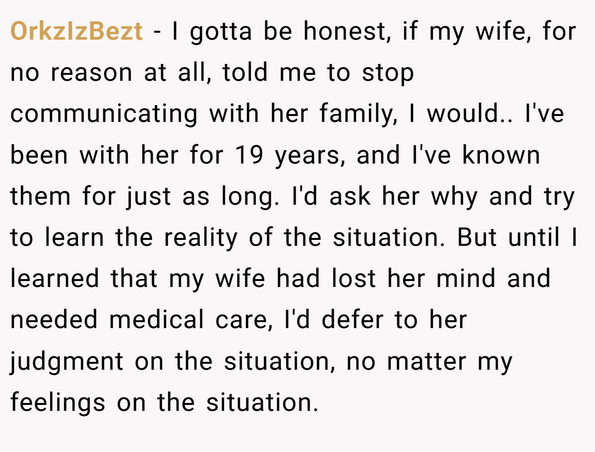 OrkzIzBezt − I gotta be honest, if my wife, for no reason at all, told me to stop communicating with her family, I would.. I've been with her for 19 years, and I've known them for just as long. I'd ask her why and try to learn the reality of the situation. But until I learned that my wife had lost her mind and needed medical care, I'd defer to her judgment on the situation, no matter my feelings on the situation.