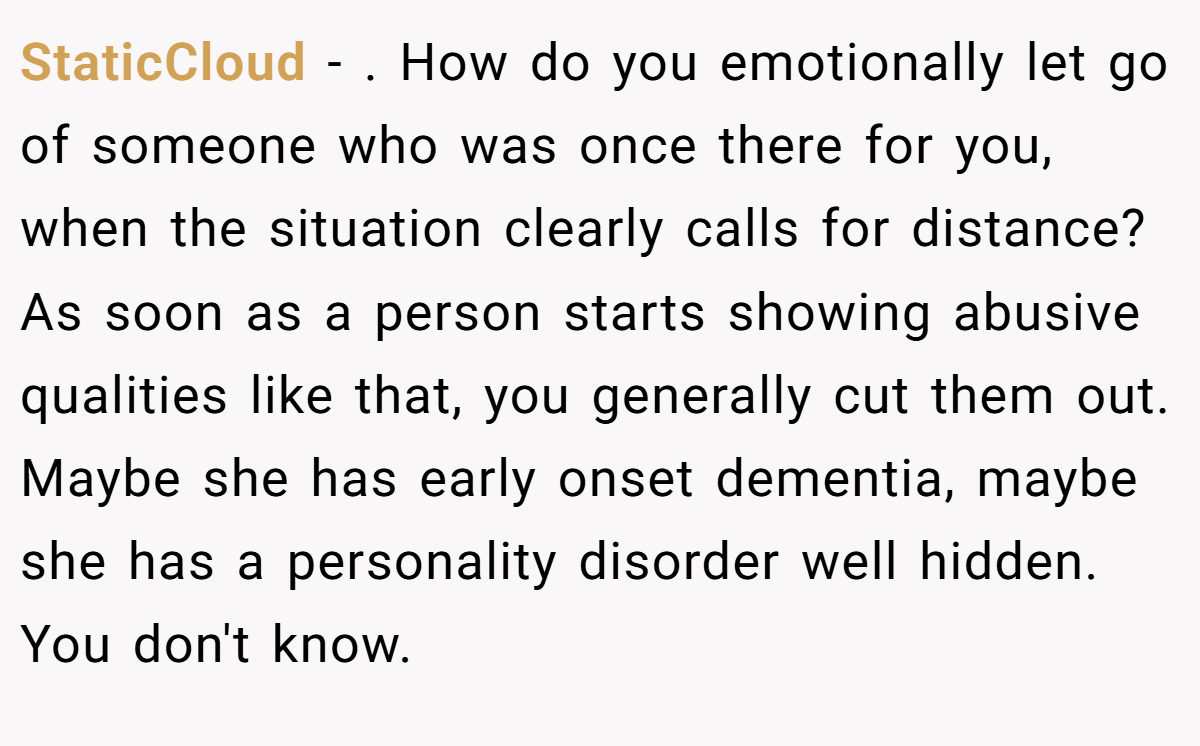 StaticCloud − . How do you emotionally let go of someone who was once there for you, when the situation clearly calls for distance? As soon as a person starts showing abusive qualities like that, you generally cut them out. Maybe she has early onset dementia, maybe she has a personality disorder well hidden. You don't know.