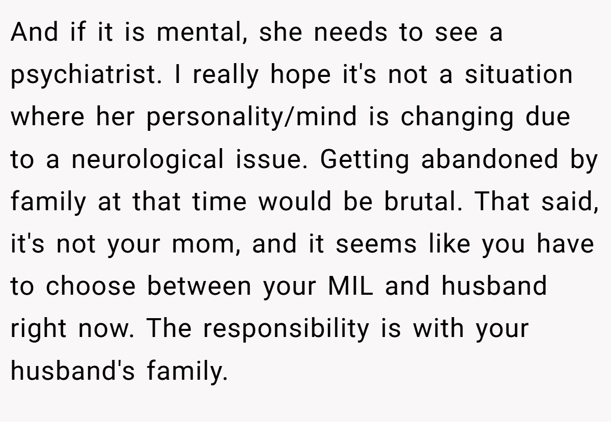 And if it is mental, she needs to see a psychiatrist. I really hope it's not a situation where her personality/mind is changing due to a neurological issue. Getting abandoned by family at that time would be brutal. That said, it's not your mom, and it seems like you have to choose between your MIL and husband right now. The responsibility is with your husband's family.