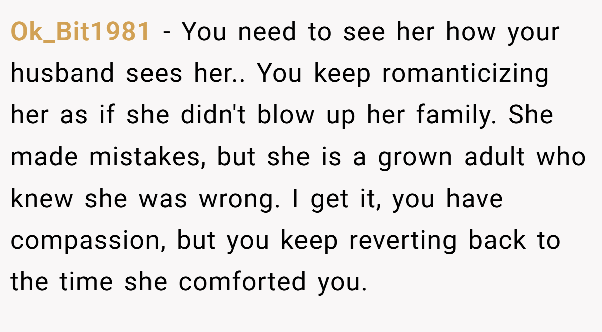 Ok_Bit1981 − You need to see her how your husband sees her.. You keep romanticizing her as if she didn't blow up her family. She made mistakes, but she is a grown adult who knew she was wrong. I get it, you have compassion, but you keep reverting back to the time she comforted you.