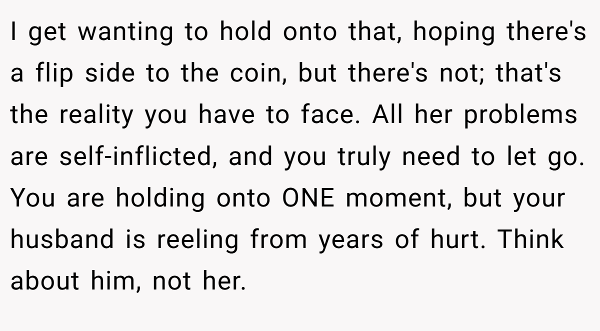 I get wanting to hold onto that, hoping there's a flip side to the coin, but there's not; that's the reality you have to face. All her problems are self-inflicted, and you truly need to let go. You are holding onto ONE moment, but your husband is reeling from years of hurt. Think about him, not her.