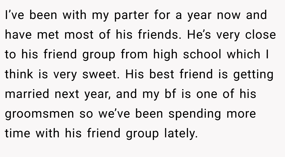 I’ve been with my parter for a year now and have met most of his friends. He’s very close to his friend group from high school which I think is very sweet. His best friend is getting married next year, and my bf is one of his groomsmen so we’ve been spending more time with his friend group lately.