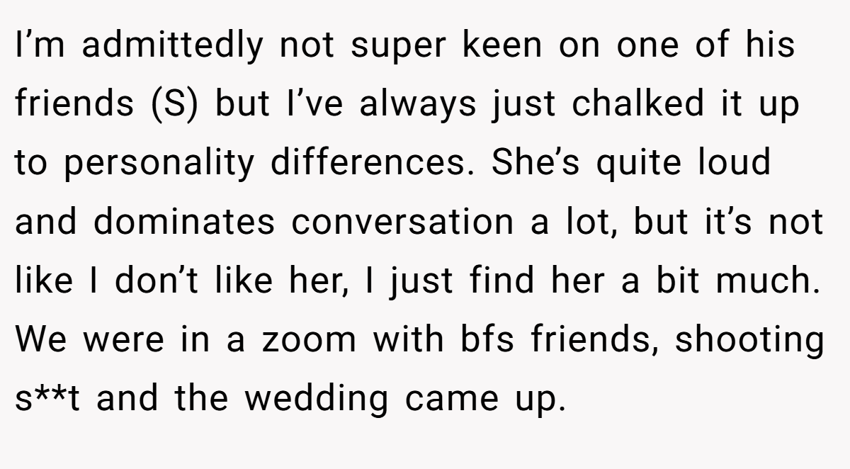 I’m admittedly not super keen on one of his friends (S) but I’ve always just chalked it up to personality differences. She’s quite loud and dominates conversation a lot, but it’s not like I don’t like her, I just find her a bit much. We were in a zoom with bfs friends, shooting s**t and the wedding came up.