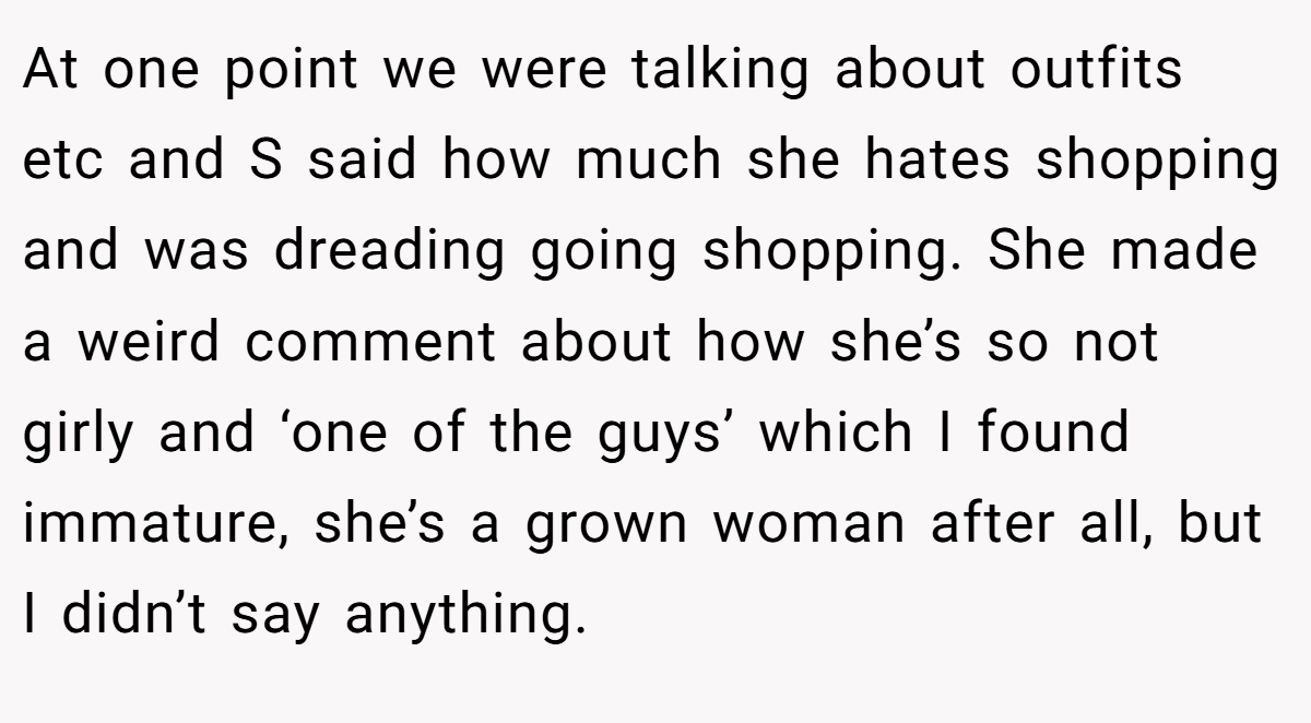 At one point we were talking about outfits etc and S said how much she hates shopping and was dreading going shopping. She made a weird comment about how she’s so not girly and ‘one of the guys’ which I found immature, she’s a grown woman after all, but I didn’t say anything.