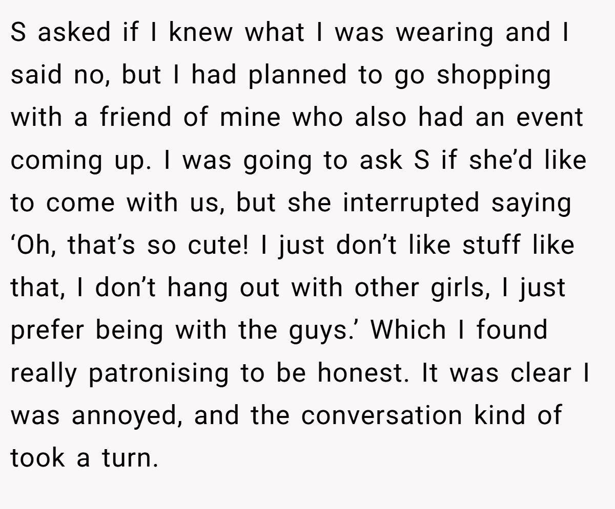 S asked if I knew what I was wearing and I said no, but I had planned to go shopping with a friend of mine who also had an event coming up. I was going to ask S if she’d like to come with us, but she interrupted saying ‘Oh, that’s so cute! I just don’t like stuff like that, I don’t hang out with other girls, I just prefer being with the guys.’ Which I found really patronising to be honest. It was clear I was annoyed, and the conversation kind of took a turn.