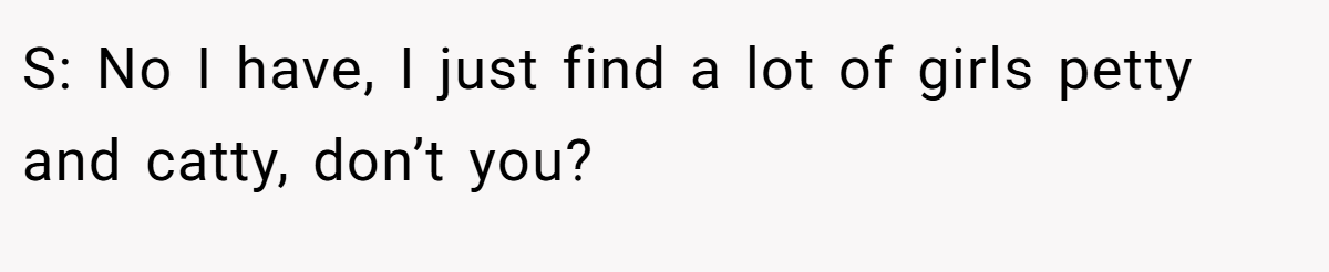 S: No I have, I just find a lot of girls petty and catty, don’t you?