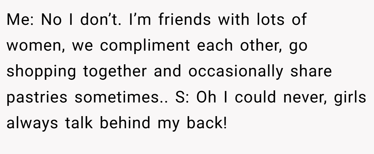 Me: No I don’t. I’m friends with lots of women, we compliment each other, go shopping together and occasionally share pastries sometimes.. S: Oh I could never, girls always talk behind my back!