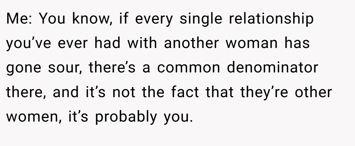 Me: You know, if every single relationship you’ve ever had with another woman has gone sour, there’s a common denominator there, and it’s not the fact that they’re other women, it’s probably you.