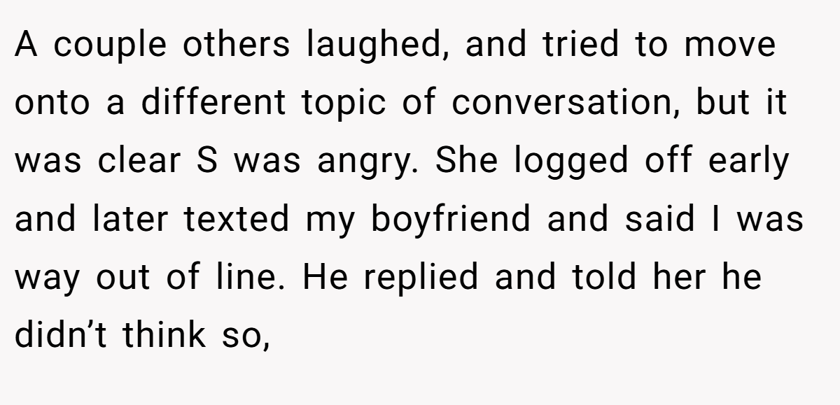 A couple others laughed, and tried to move onto a different topic of conversation, but it was clear S was angry. She logged off early and later texted my boyfriend and said I was way out of line. He replied and told her he didn’t think so,