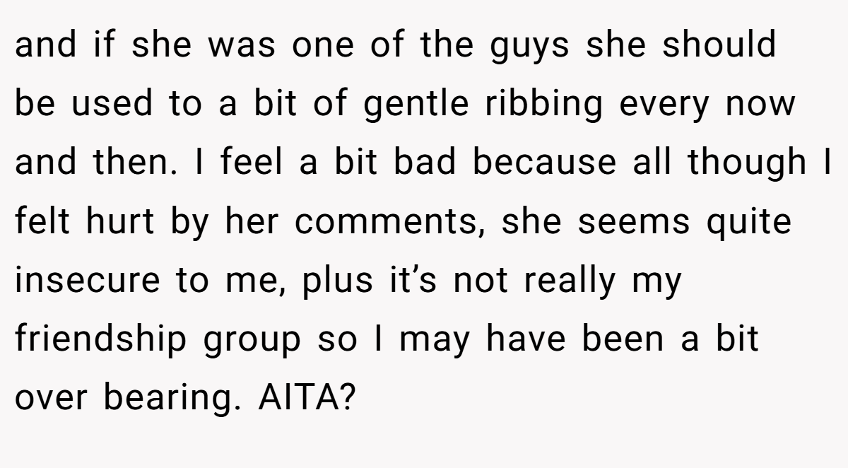 and if she was one of the guys she should be used to a bit of gentle ribbing every now and then. I feel a bit bad because all though I felt hurt by her comments, she seems quite insecure to me, plus it’s not really my friendship group so I may have been a bit over bearing. AITA?