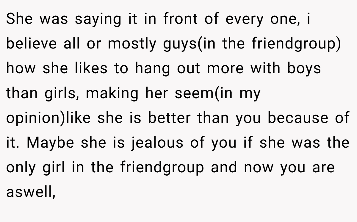 She was saying it in front of every one, i believe all or mostly guys(in the friendgroup) how she likes to hang out more with boys than girls, making her seem(in my opinion)like she is better than you because of it. Maybe she is jealous of you if she was the only girl in the friendgroup and now you are aswell,
