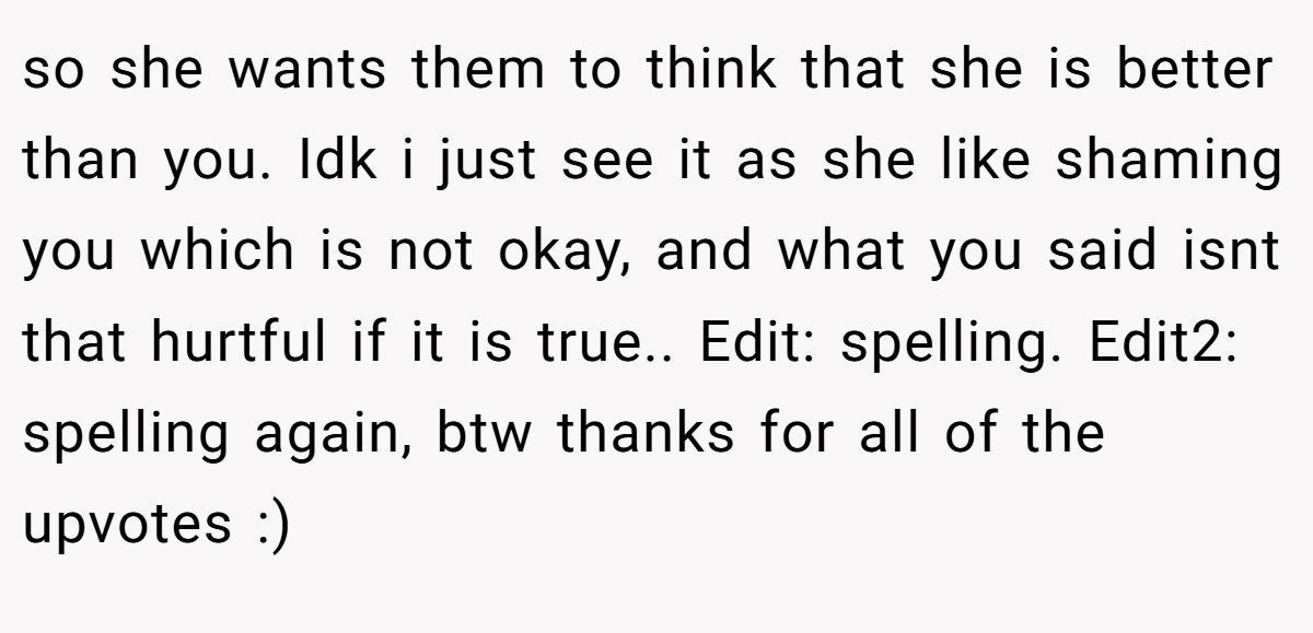 so she wants them to think that she is better than you. Idk i just see it as she like shaming you which is not okay, and what you said isnt that hurtful if it is true.. Edit: spelling. Edit2: spelling again, btw thanks for all of the upvotes :)