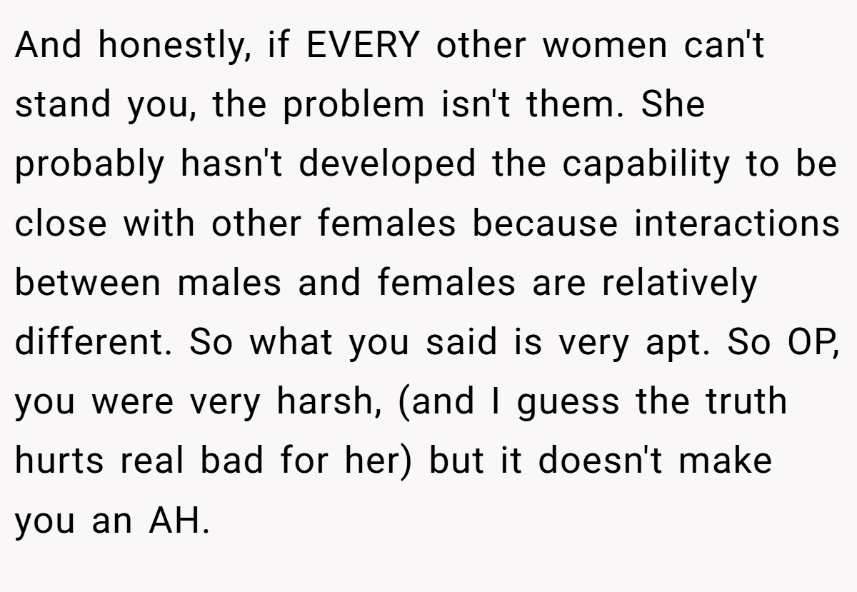 And honestly, if EVERY other women can't stand you, the problem isn't them. She probably hasn't developed the capability to be close with other females because interactions between males and females are relatively different. So what you said is very apt. So OP, you were very harsh, (and I guess the truth hurts real bad for her) but it doesn't make you an AH.