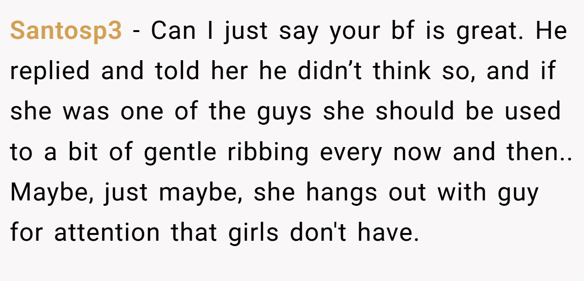 Santosp3 − Can I just say your bf is great. He replied and told her he didn’t think so, and if she was one of the guys she should be used to a bit of gentle ribbing every now and then.. Maybe, just maybe, she hangs out with guy for attention that girls don't have.