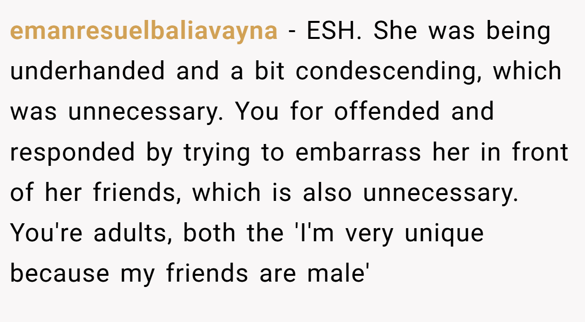 emanresuelbaliavayna − ESH. She was being underhanded and a bit condescending, which was unnecessary. You for offended and responded by trying to embarrass her in front of her friends, which is also unnecessary. You're adults, both the 'I'm very unique because my friends are male'