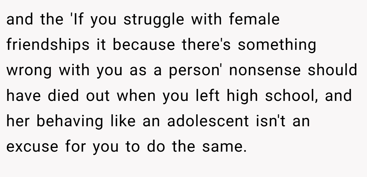 and the 'If you struggle with female friendships it because there's something wrong with you as a person' nonsense should have died out when you left high school, and her behaving like an adolescent isn't an excuse for you to do the same.