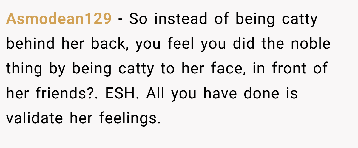 Asmodean129 − So instead of being catty behind her back, you feel you did the noble thing by being catty to her face, in front of her friends?. ESH. All you have done is validate her feelings.