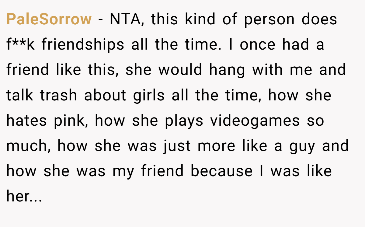 PaleSorrow − NTA, this kind of person does f**k friendships all the time. I once had a friend like this, she would hang with me and talk trash about girls all the time, how she hates pink, how she plays videogames so much, how she was just more like a guy and how she was my friend because I was like her...