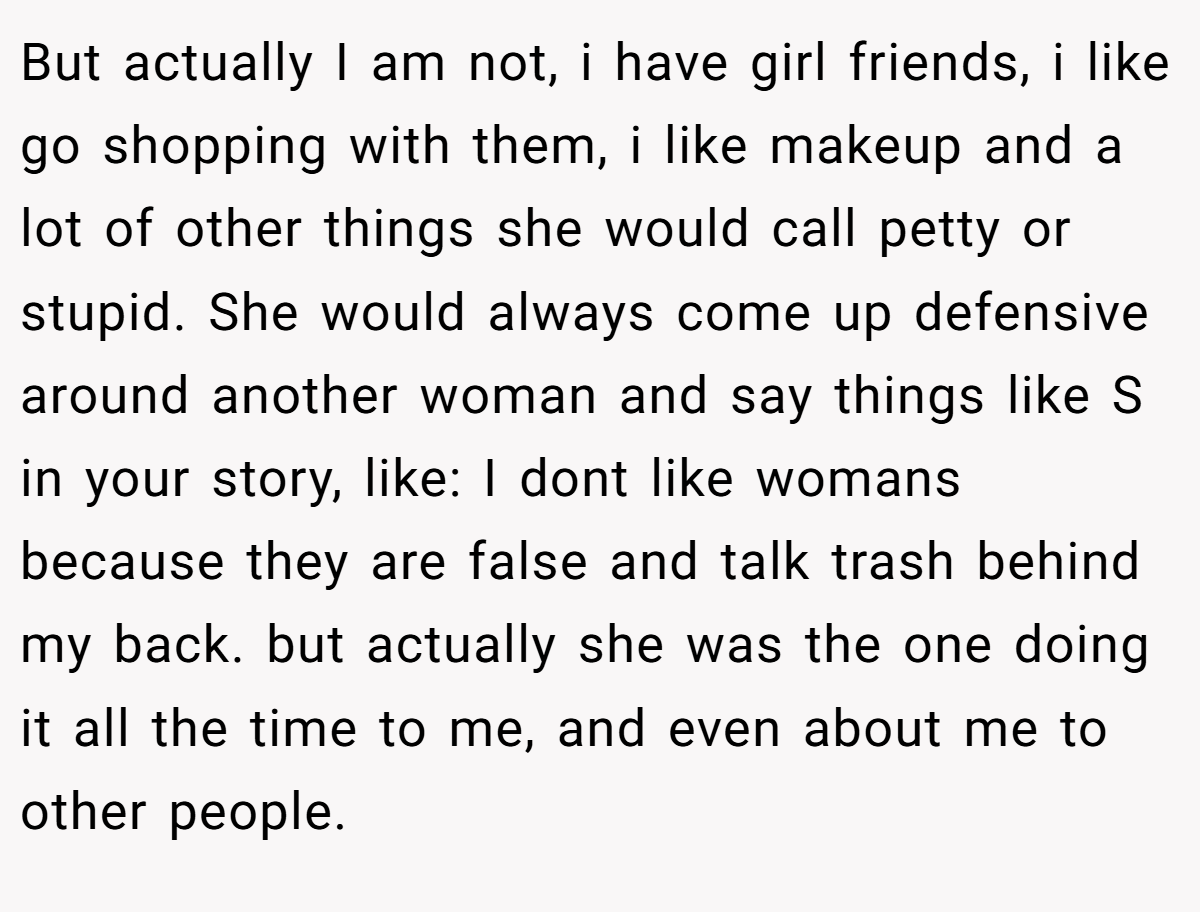 But actually I am not, i have girl friends, i like go shopping with them, i like makeup and a lot of other things she would call petty or stupid. She would always come up defensive around another woman and say things like S in your story, like: I dont like womans because they are false and talk trash behind my back. but actually she was the one doing it all the time to me, and even about me to other people.