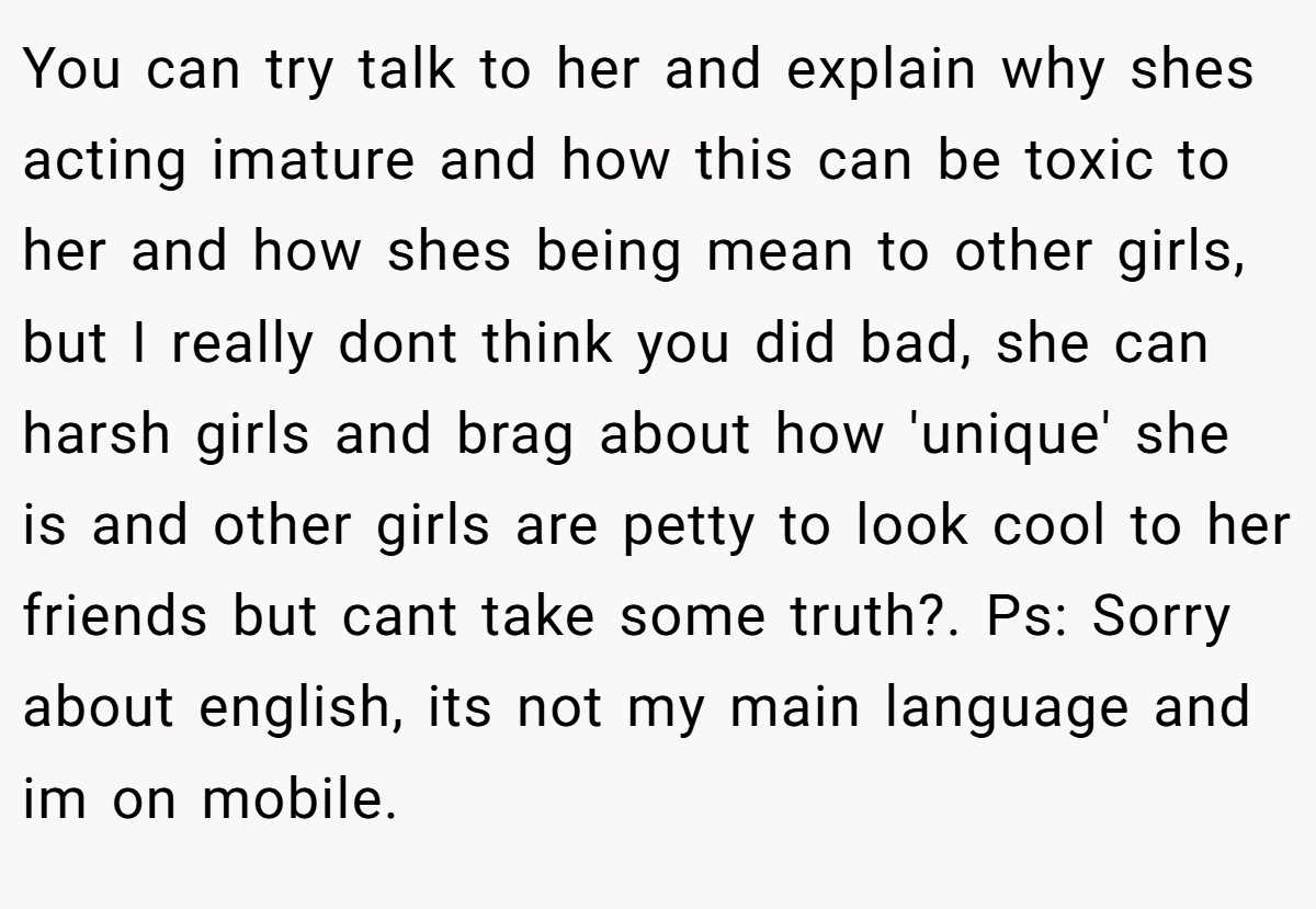 You can try talk to her and explain why shes acting imature and how this can be toxic to her and how shes being mean to other girls, but I really dont think you did bad, she can harsh girls and brag about how 'unique' she is and other girls are petty to look cool to her friends but cant take some truth?. Ps: Sorry about english, its not my main language and im on mobile.