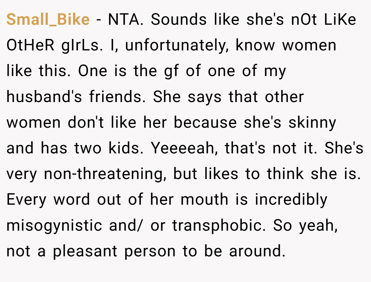 Small_Bike − NTA. Sounds like she's nOt LiKe OtHeR gIrLs. I, unfortunately, know women like this. One is the gf of one of my husband's friends. She says that other women don't like her because she's skinny and has two kids. Yeeeeah, that's not it. She's very non-threatening, but likes to think she is. Every word out of her mouth is incredibly misogynistic and/ or transphobic. So yeah, not a pleasant person to be around.