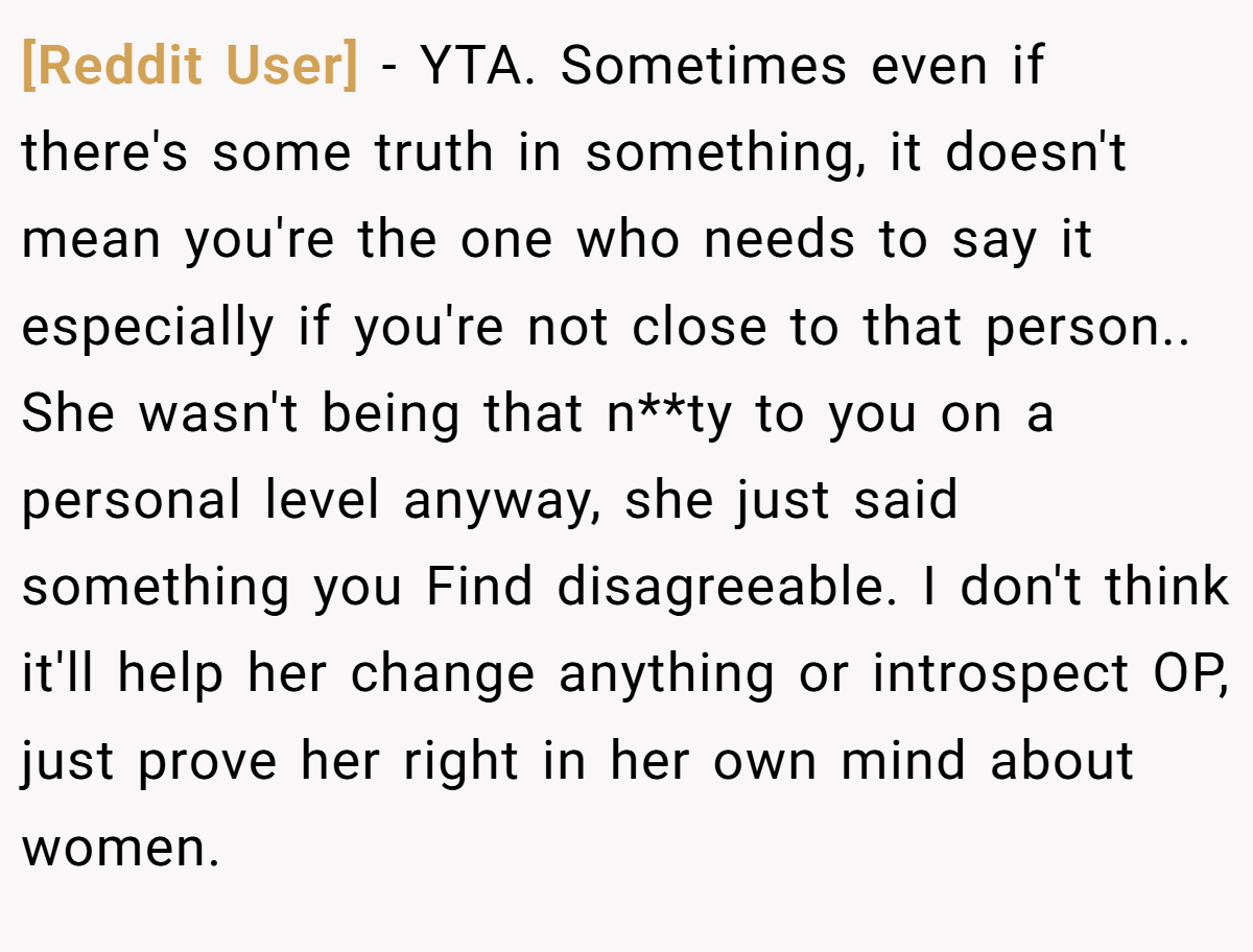 [Reddit User] − YTA. Sometimes even if there's some truth in something, it doesn't mean you're the one who needs to say it especially if you're not close to that person.. She wasn't being that n**ty to you on a personal level anyway, she just said something you Find disagreeable. I don't think it'll help her change anything or introspect OP, just prove her right in her own mind about women.