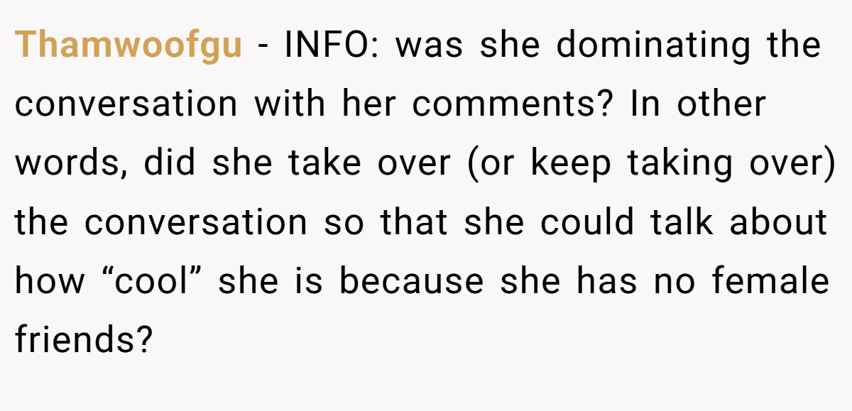Thamwoofgu − INFO: was she dominating the conversation with her comments? In other words, did she take over (or keep taking over) the conversation so that she could talk about how “cool” she is because she has no female friends?
