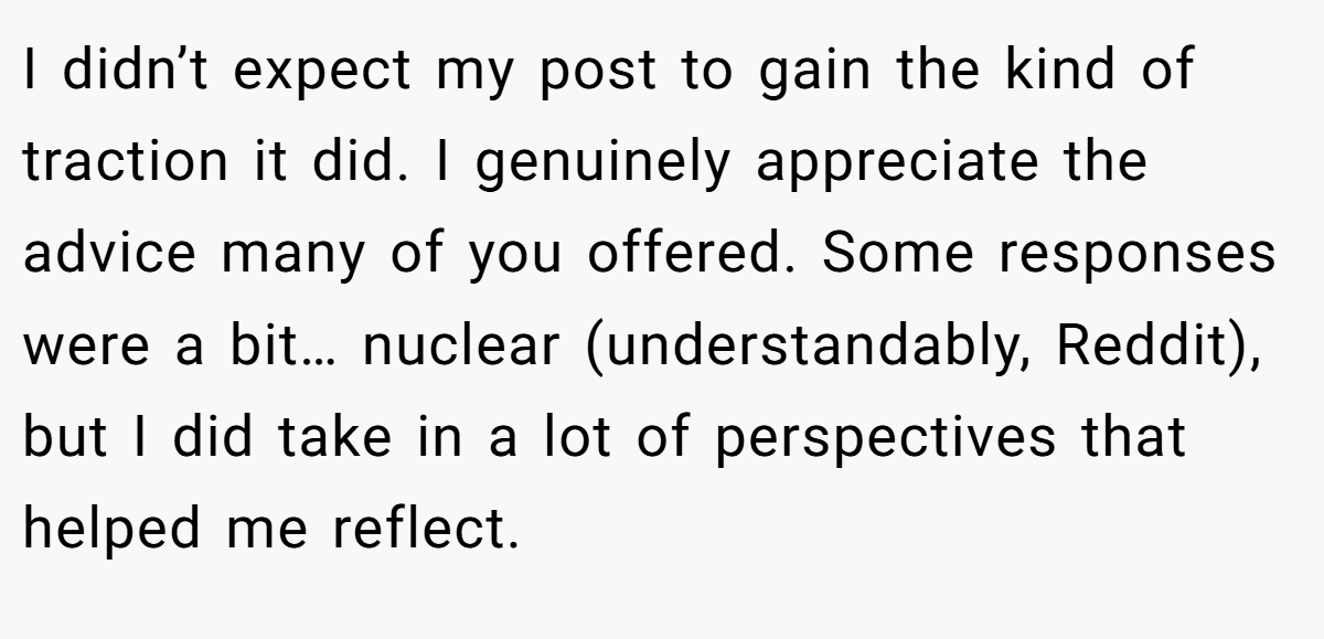 I didn’t expect my post to gain the kind of traction it did. I genuinely appreciate the advice many of you offered. Some responses were a bit… nuclear (understandably, Reddit), but I did take in a lot of perspectives that helped me reflect.