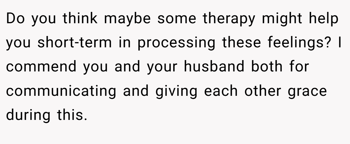 Do you think maybe some therapy might help you short-term in processing these feelings? I commend you and your husband both for communicating and giving each other grace during this.