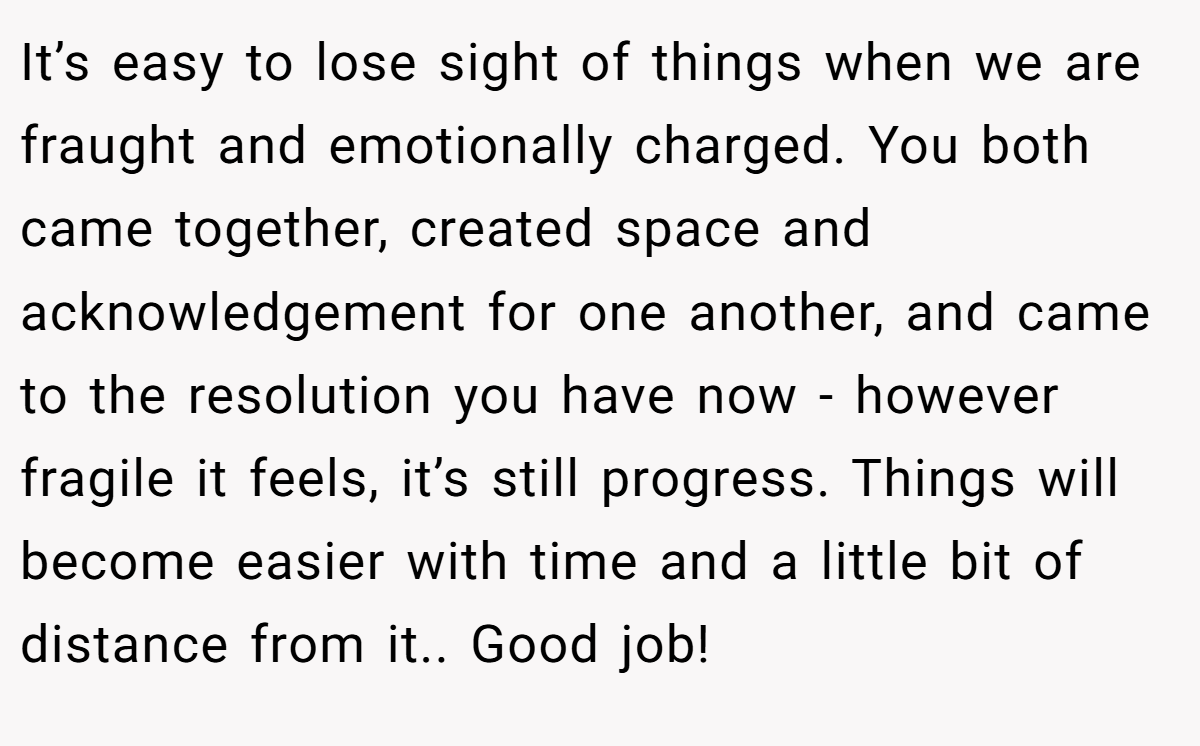 It’s easy to lose sight of things when we are fraught and emotionally charged. You both came together, created space and acknowledgement for one another, and came to the resolution you have now - however fragile it feels, it’s still progress. Things will become easier with time and a little bit of distance from it.. Good job!