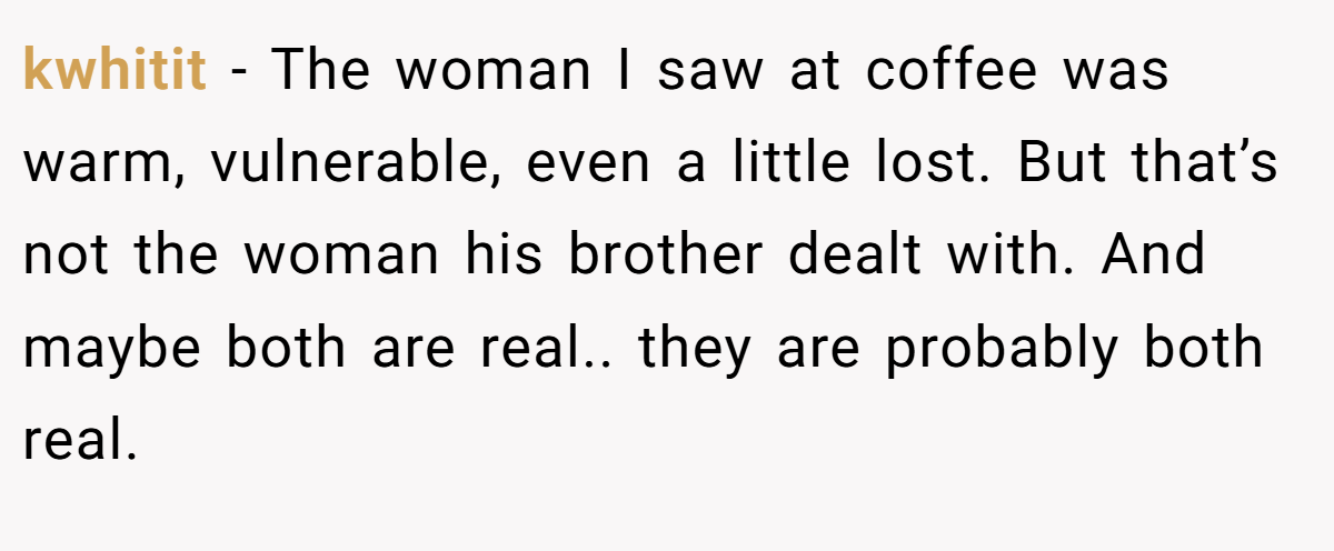 kwhitit − The woman I saw at coffee was warm, vulnerable, even a little lost. But that’s not the woman his brother dealt with. And maybe both are real.. they are probably both real.