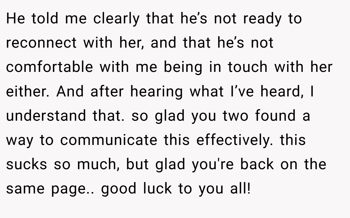 He told me clearly that he’s not ready to reconnect with her, and that he’s not comfortable with me being in touch with her either. And after hearing what I’ve heard, I understand that. so glad you two found a way to communicate this effectively. this sucks so much, but glad you're back on the same page.. good luck to you all!