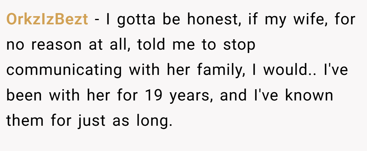 OrkzIzBezt − I gotta be honest, if my wife, for no reason at all, told me to stop communicating with her family, I would.. I've been with her for 19 years, and I've known them for just as long.