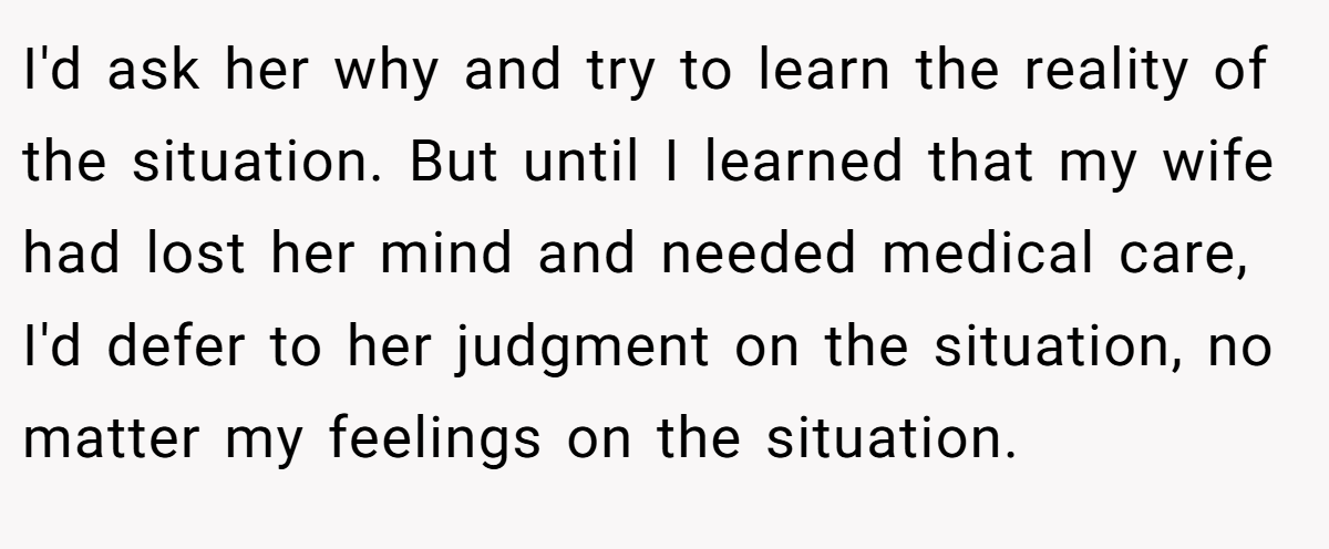 I'd ask her why and try to learn the reality of the situation. But until I learned that my wife had lost her mind and needed medical care, I'd defer to her judgment on the situation, no matter my feelings on the situation.