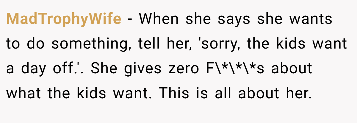 MadTrophyWife − When she says she wants to do something, tell her, 'sorry, the kids want a day off.'. She gives zero F\*\*\*s about what the kids want. This is all about her.