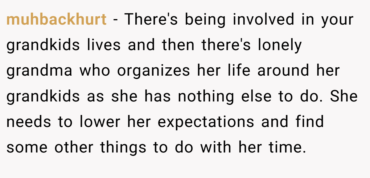 muhbackhurt − There's being involved in your grandkids lives and then there's lonely grandma who organizes her life around her grandkids as she has nothing else to do. She needs to lower her expectations and find some other things to do with her time.