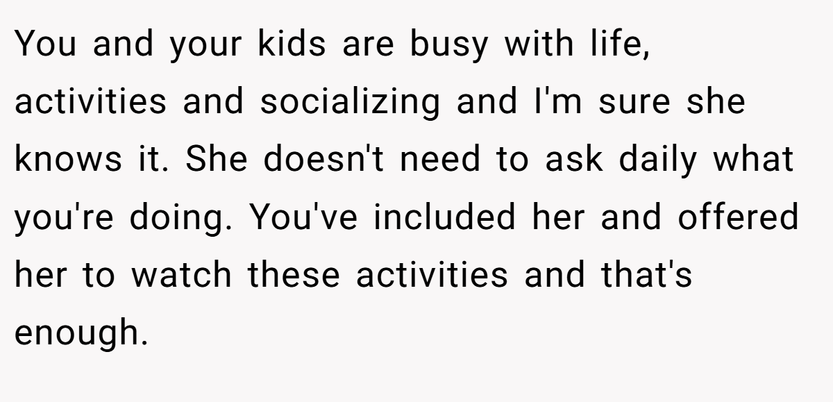 You and your kids are busy with life, activities and socializing and I'm sure she knows it. She doesn't need to ask daily what you're doing. You've included her and offered her to watch these activities and that's enough.