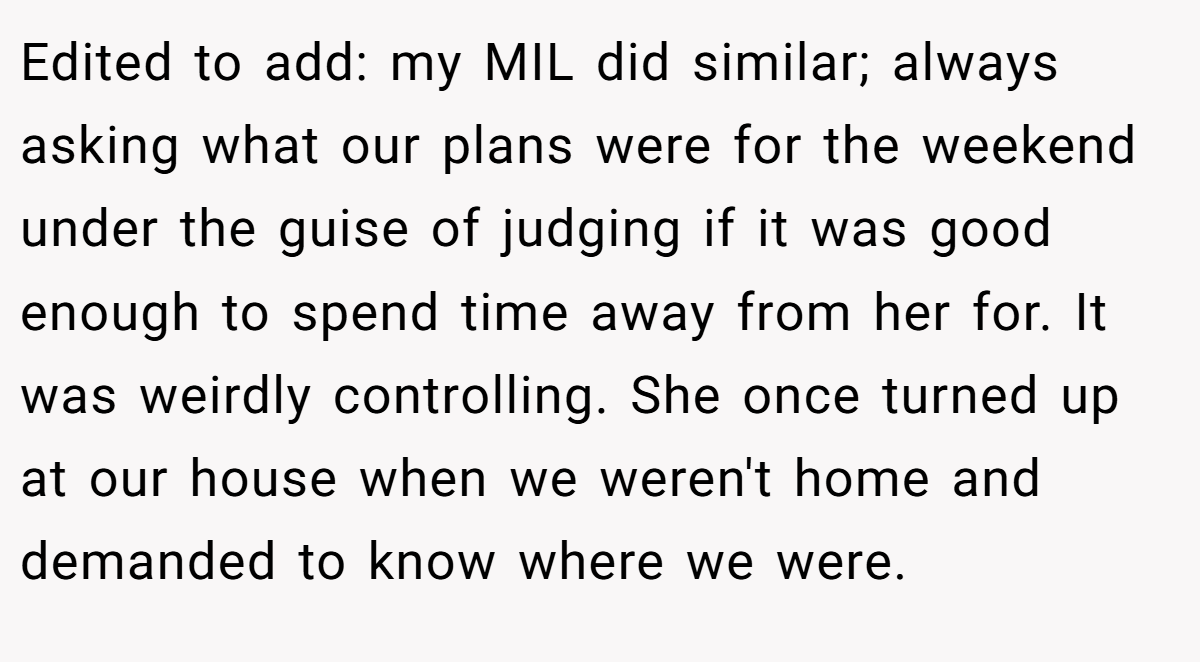 Edited to add: my MIL did similar; always asking what our plans were for the weekend under the guise of judging if it was good enough to spend time away from her for. It was weirdly controlling. She once turned up at our house when we weren't home and demanded to know where we were.