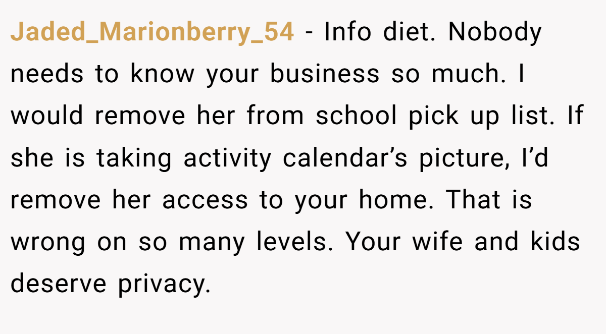 Jaded_Marionberry_54 − Info diet. Nobody needs to know your business so much. I would remove her from school pick up list. If she is taking activity calendar’s picture, I’d remove her access to your home. That is wrong on so many levels. Your wife and kids deserve privacy.
