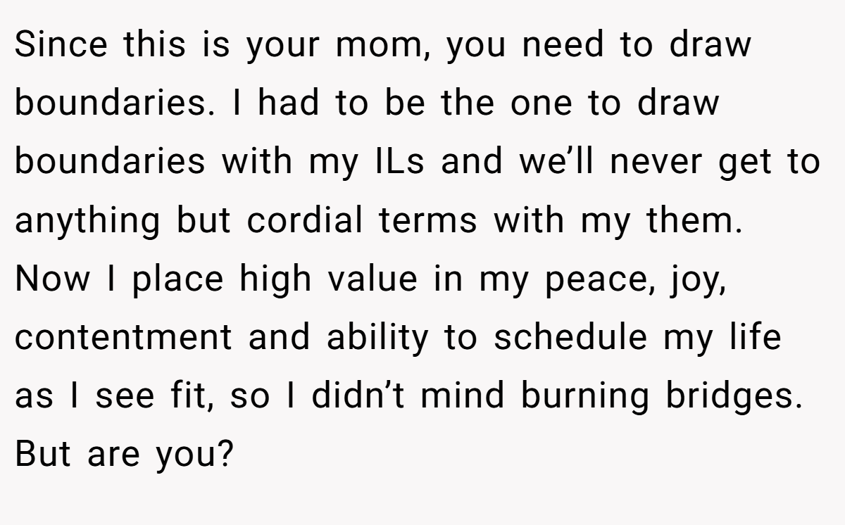 Since this is your mom, you need to draw boundaries. I had to be the one to draw boundaries with my ILs and we’ll never get to anything but cordial terms with my them. Now I place high value in my peace, joy, contentment and ability to schedule my life as I see fit, so I didn’t mind burning bridges. But are you?