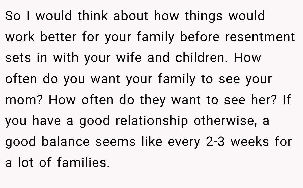 So I would think about how things would work better for your family before resentment sets in with your wife and children. How often do you want your family to see your mom? How often do they want to see her? If you have a good relationship otherwise, a good balance seems like every 2-3 weeks for a lot of families.